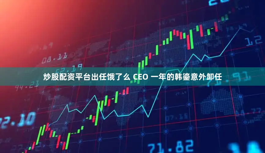 炒股配资平台出任饿了么 CEO 一年的韩鎏意外卸任