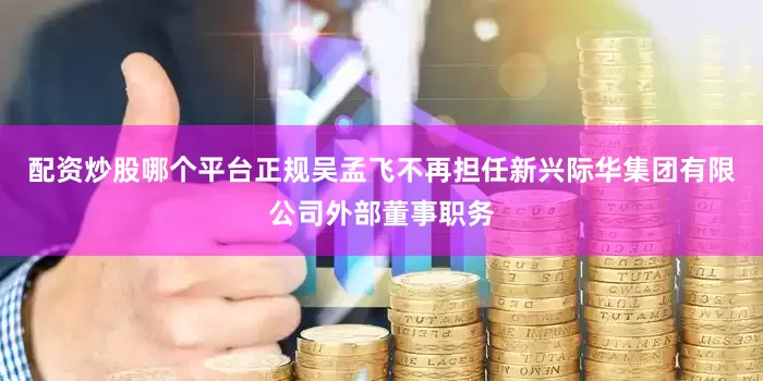 配资炒股哪个平台正规吴孟飞不再担任新兴际华集团有限公司外部董事职务