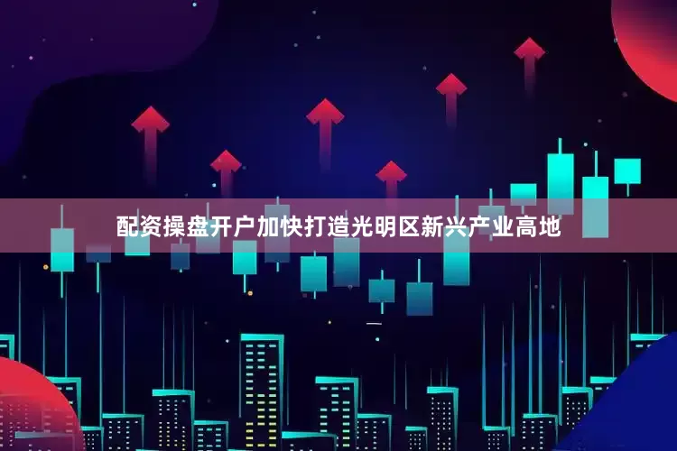 配资操盘开户加快打造光明区新兴产业高地