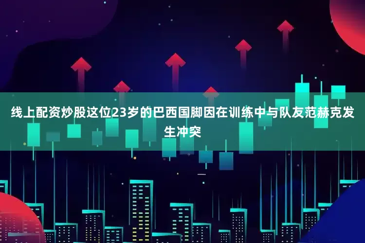 线上配资炒股这位23岁的巴西国脚因在训练中与队友范赫克发生冲突
