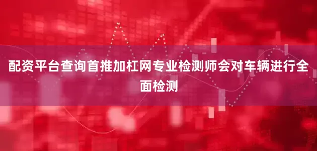 配资平台查询首推加杠网专业检测师会对车辆进行全面检测