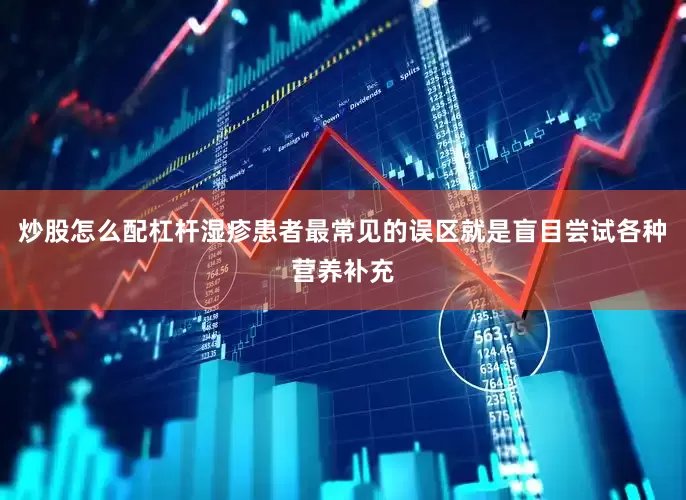 炒股怎么配杠杆湿疹患者最常见的误区就是盲目尝试各种营养补充