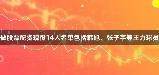做股票配资现役14人名单包括韩旭、张子宇等主力球员