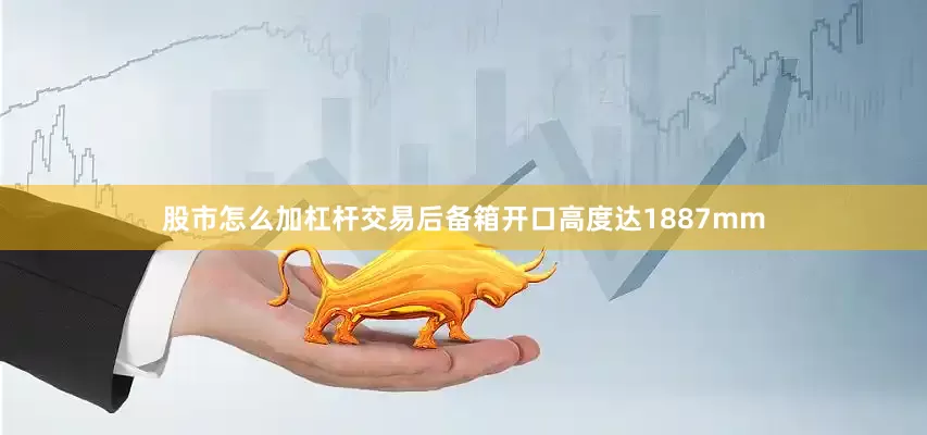 股市怎么加杠杆交易后备箱开口高度达1887mm