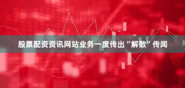 股票配资资讯网站业务一度传出“解散”传闻