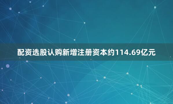 配资选股认购新增注册资本约114.69亿元