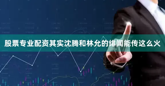 股票专业配资其实沈腾和林允的绯闻能传这么火