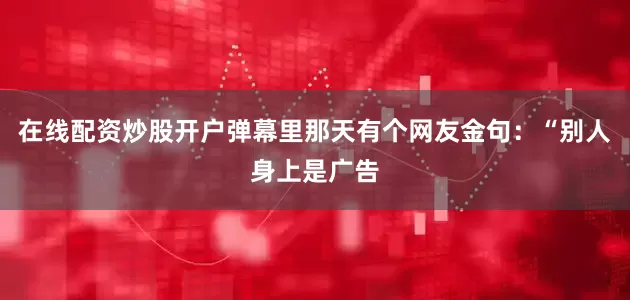 在线配资炒股开户弹幕里那天有个网友金句：“别人身上是广告