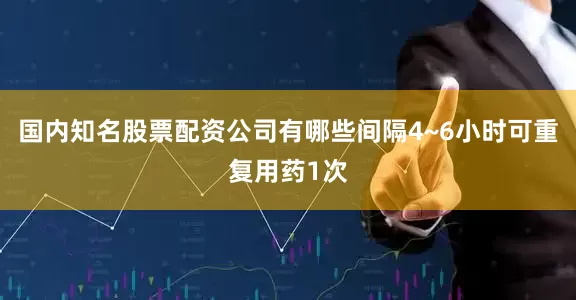 国内知名股票配资公司有哪些间隔4~6小时可重复用药1次