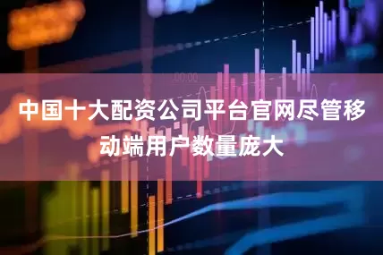 中国十大配资公司平台官网尽管移动端用户数量庞大