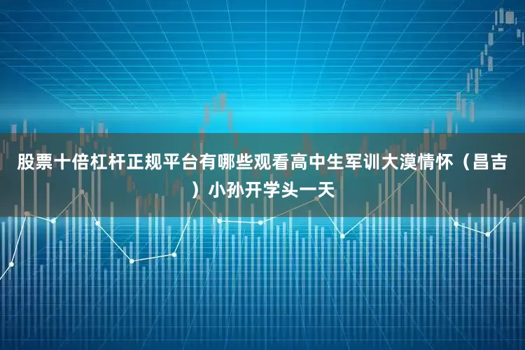 股票十倍杠杆正规平台有哪些观看高中生军训大漠情怀（昌吉）小孙开学头一天